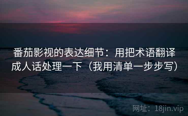 番茄影视的表达细节：用把术语翻译成人话处理一下（我用清单一步步写）