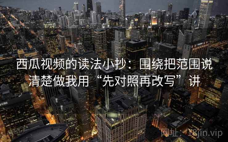 西瓜视频的读法小抄：围绕把范围说清楚做我用“先对照再改写”讲